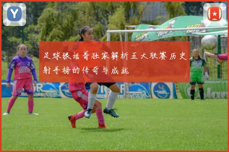 足球狠话哥独家解析五大联赛历史射手榜的传奇与成就