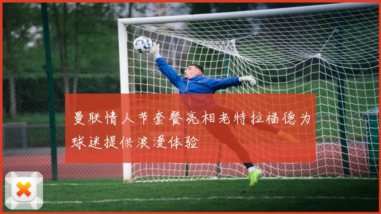 曼联情人节套餐亮相老特拉福德为球迷提供浪漫体验