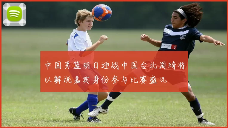 中国男篮明日迎战中国台北周琦将以解说嘉宾身份参与比赛盛况