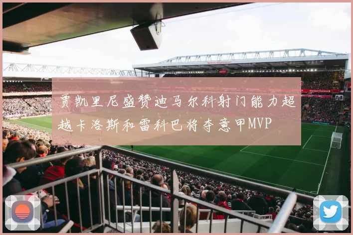 贾凯里尼盛赞迪马尔科射门能力超越卡洛斯和雷科巴将夺意甲MVP