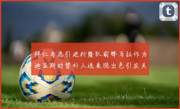 拜仁考虑引进科隆队前锋马拉作为迪亚斯的替补人选表现出色引发关注