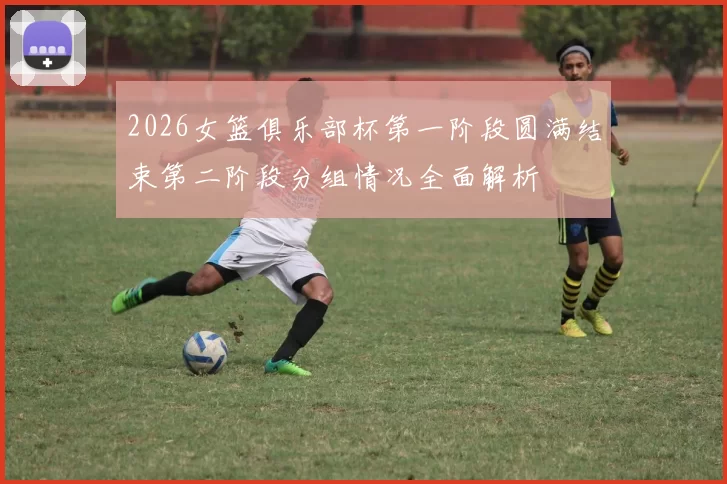 2026女篮俱乐部杯第一阶段圆满结束第二阶段分组情况全面解析