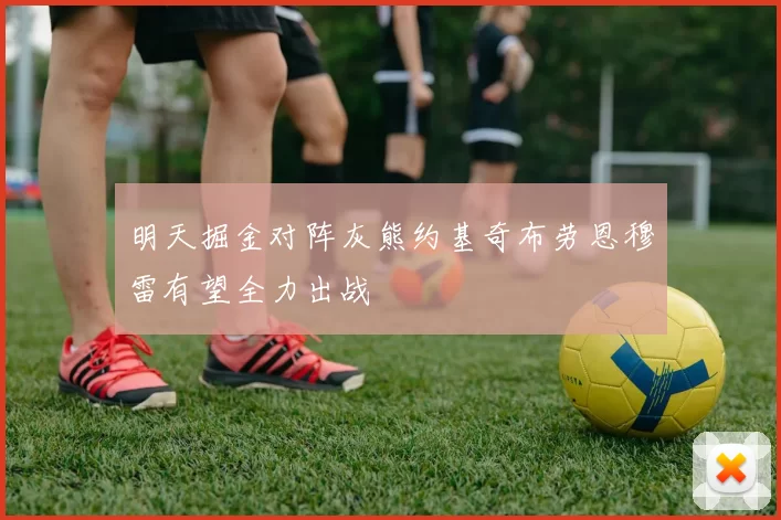 明天掘金对阵灰熊约基奇布劳恩穆雷有望全力出战