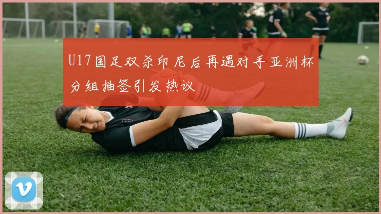 U17国足双杀印尼后再遇对手亚洲杯分组抽签引发热议