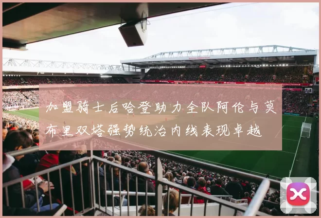 加盟骑士后哈登助力全队阿伦与莫布里双塔强势统治内线表现卓越