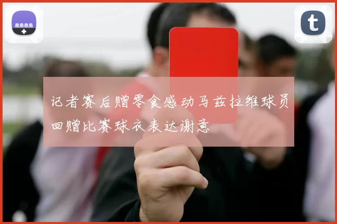 记者赛后赠零食感动马兹拉维球员回赠比赛球衣表达谢意