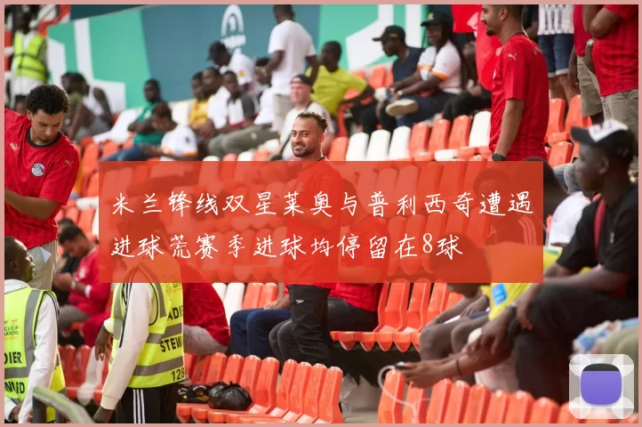 米兰锋线双星莱奥与普利西奇遭遇进球荒赛季进球均停留在8球