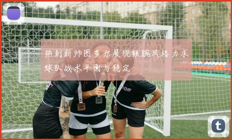 热刺新帅图多尔展现铁腕风格力求球队战术平衡与稳定