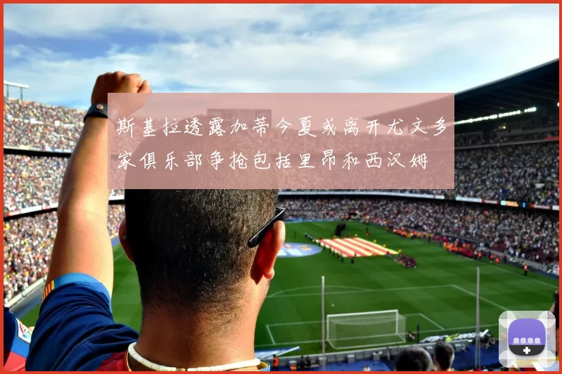 斯基拉透露加蒂今夏或离开尤文多家俱乐部争抢包括里昂和西汉姆
