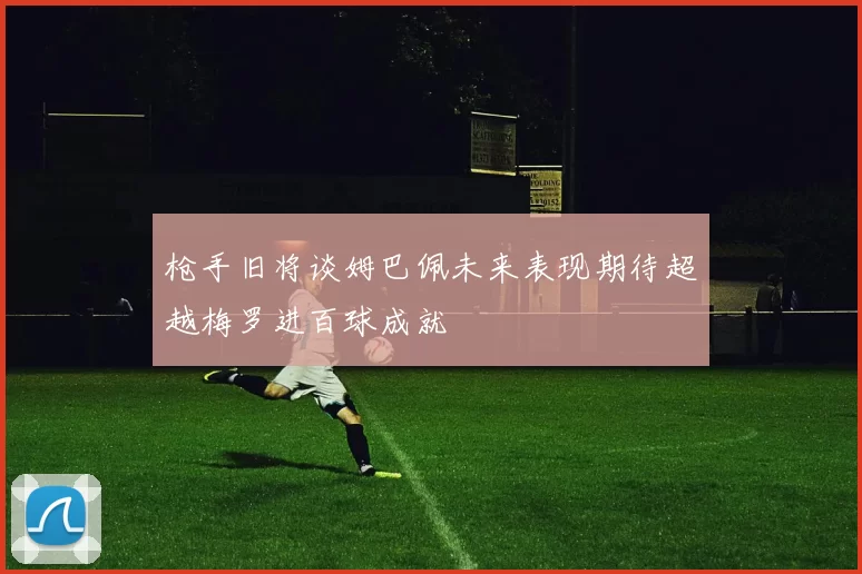 枪手旧将谈姆巴佩未来表现期待超越梅罗进百球成就