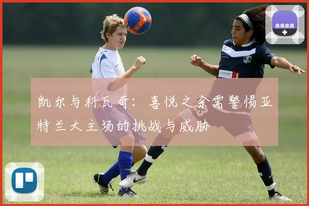 凯尔与科瓦奇：喜悦之余需警惕亚特兰大主场的挑战与威胁