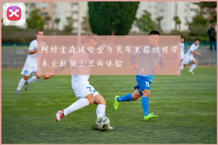 阿特金森谈哈登与莫布里搭档将带来全新场上空间体验