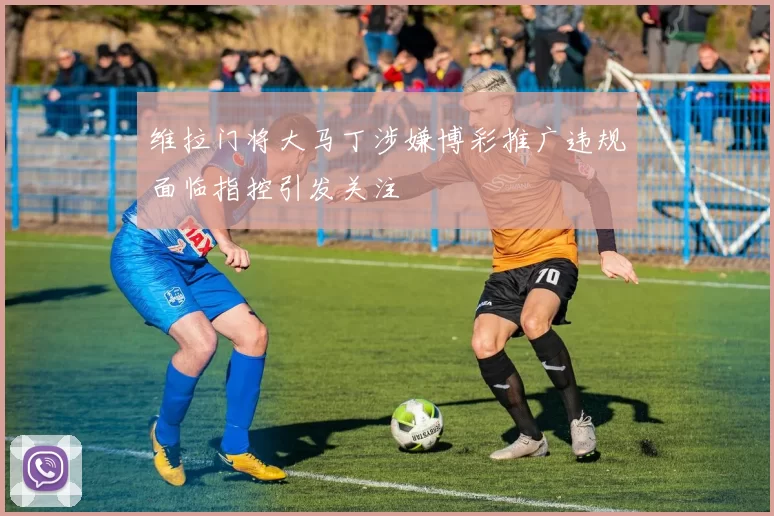 维拉门将大马丁涉嫌博彩推广违规面临指控引发关注
