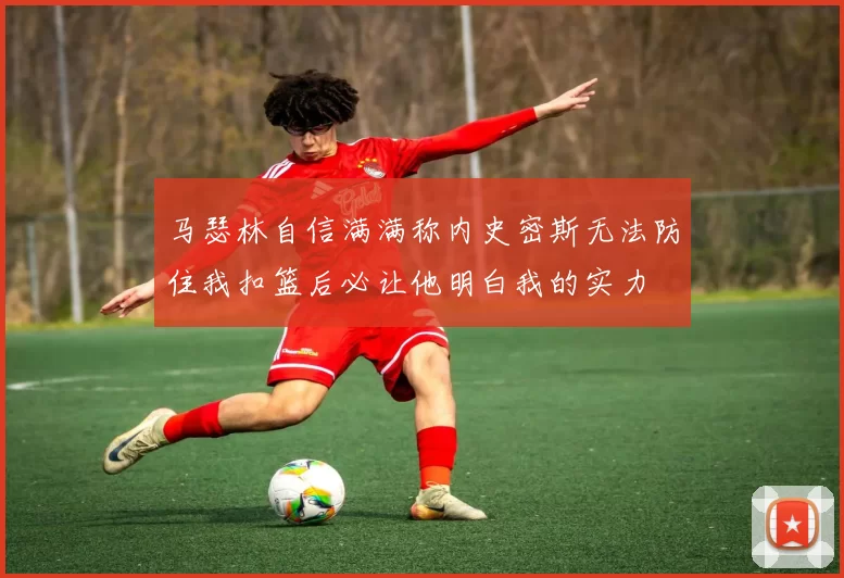 马瑟林自信满满称内史密斯无法防住我扣篮后必让他明白我的实力