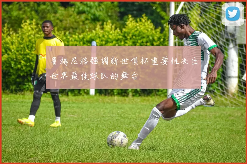 鲁梅尼格强调新世俱杯重要性决出世界最佳球队的舞台
