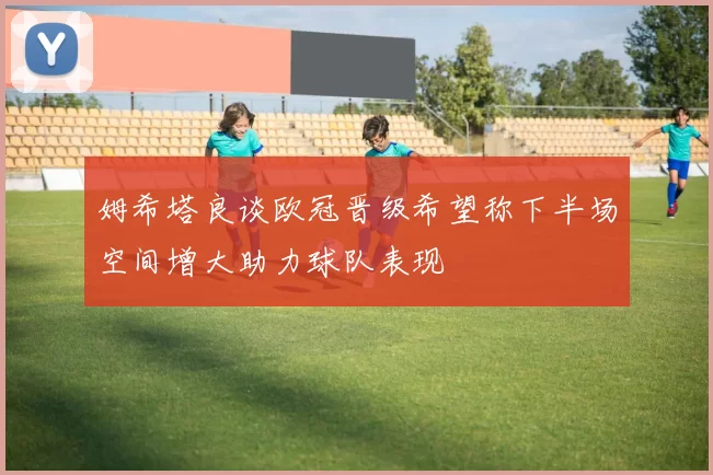 姆希塔良谈欧冠晋级希望称下半场空间增大助力球队表现